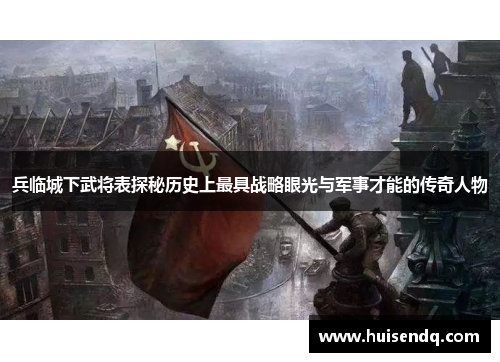 兵临城下武将表探秘历史上最具战略眼光与军事才能的传奇人物